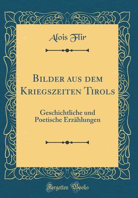 Bilder Aus Dem Kriegszeiten Tirols: Geschichtliche Und Poetische Erzhlungen (Classic Reprint) - Flir, Alois