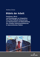 Bildnis Der Arbeit: Emotionen, Werte Und Einstellungen Zur Integration: Eine Mixed Methods-Untersuchung Zur Repraesentation Und Wahrnehmung Des Visuellen Arbeitsmarktdiskurses in Oesterreichischen Medien