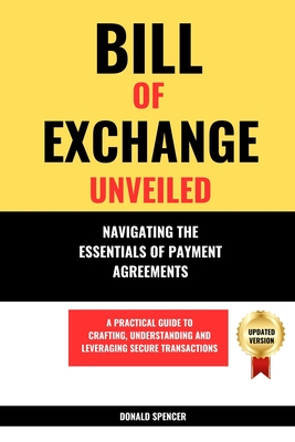 Bill of Exchange Unveiled: Navigating the Essentials of Payment Agreements. A Practical Guide to Crafting, Understanding and Leveraging Secure Transactions - Spencer, Donald