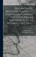 Biograf?a del Brigadier General D. Jos? Miguel Carrera, DOS Veces Primer Magistrado de la Repblica de Chile...