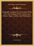 Biographia Antiquia or an Account of the Lives and Writings of the Ancient and Modern Magi, Cabalists and Philosophers