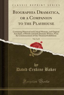 Biographia Dramatica, or a Companion to the Playhouse, Vol. 3 of 3: Containing Historical and Critical Memoirs, and Original Anecdotes, of British and Irish Dramatic Writers, from the Commencement of Our Theatrical Exhibitions (Classic Reprint) - Baker, David Erskine