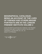 Biographical Catalogue, Being an Account of the Lives of Friends and Others Whose Portraits Are in the London Friends' Institute; Also Descriptive Notices of Those of the Friends' Schools and Institutions of Which the Gallery Volume 2