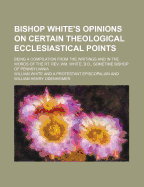 Bishop White's Opinions on Certain Theological Ecclesiastical Points: Being a Compilation from the Writings and in the Words of the Rt. REV. Wm; White, D.D., Sometime Bishop of Pennsylvania (Classic Reprint)
