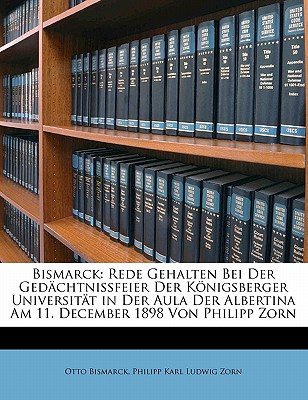 Bismarck: Rede Gehalten Bei Der Ged?chtnissfeier Der Knigsberger Universit?t in Der Aula Der Albertina Am 11. December 1898 Von Philipp Zorn - Bismarck, Otto, and Zorn, Philipp Karl Ludwig