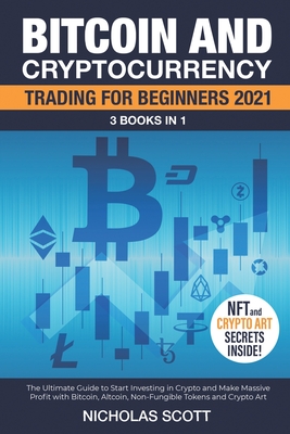 Bitcoin and Cryptocurrency Trading for Beginners 2021: 3 Books in 1: The Ultimate Guide to Start Investing in Crypto and Make Massive Profit with Bitcoin, Altcoin, Non-Fungible Tokens and Crypto Art - Scott, Nicholas