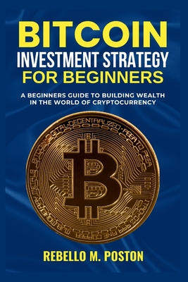 Bitcoin Investment Strategy for Beginners: A Beginners Guide to Building Wealth in the World of Cryptocurrency - M Poston, Rebello