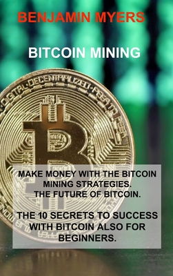 Bitcoin Mining: Make Money with the Bitcoin Mining Strategies. the Future of Bitcoin. the 10 Secrets to Success with Bitcoin Also for Beginners. - Myers, Benjamin