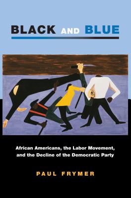 Black and Blue: African Americans, the Labor Movement, and the Decline of the Democratic Party - Frymer, Paul