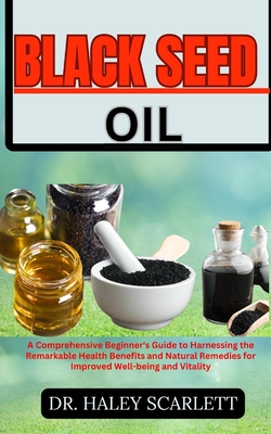 Black Seed Oil: A Comprehensive Beginner's Guide to Harnessing the Remarkable Health Benefits and Natural Remedies for Improved Well-being and Vitality - Scarlett, Haley, Dr.