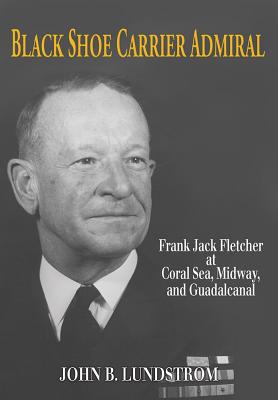Black Shoe Carrier Admiral: Frank Jack Fletcher at Coral Sea, Midway, and Guadalcanal - Lundstrom, John B