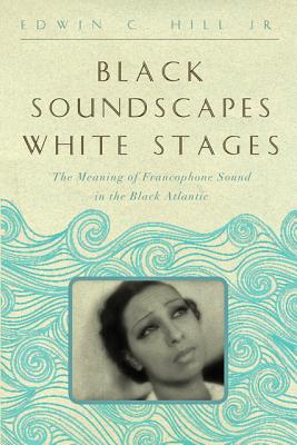 Black Soundscapes White Stages: The Meaning of Francophone Sound in the Black Atlantic - Hill, Edwin C., Jr.