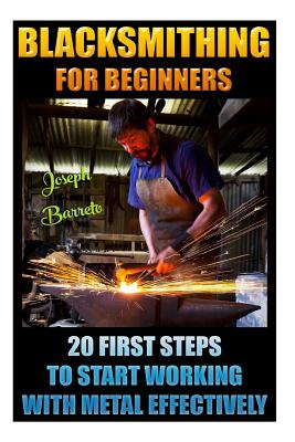 Blacksmithing For Beginners 20 First Steps To Start Working With Metal Effectively: (Blacksmithing, Blacksmith, How To Blacksmith, How To Blacksmithing, Metal Work, Knife Making, Bladesmith, Forge) - Barreto, Joseph