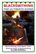 Blacksmithing the Ultimate Guide: Blacksmithing Techniques, Tools, General Guide To Blacksmithing
