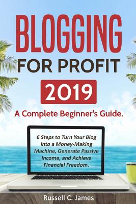 Blogging for Profit 2019: A Complete Beginner's Guide. 6 Steps to Turn Your Blog Into a Money Making Machine, Generate Passive Income, and Achieve Financial Freedom - James, Russell C