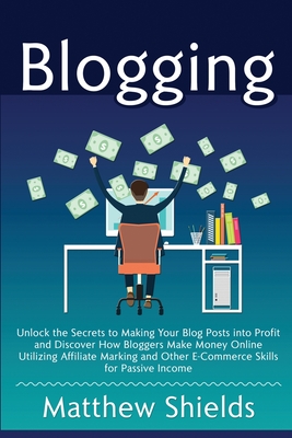 Blogging: Unlock the Secrets to Making Your Blog Posts into Profit and Discover How Bloggers Make Money Online Utilizing Affiliate Marketing and Other E-Commerce Skills for Passive Income - Shields, Matthew