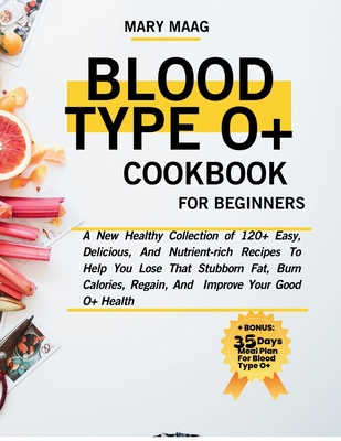 Blood Type O+ Cook Book For Beginners: A New Healthy Collection of 120+ Easy, And Nutrient-Rich Recipes To Help You Lose That Stubborn Fat, Burn Calories, Regain, And Improve Your Good O+ Health - Maag, Mary