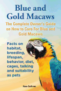Blue and Gold Macaws, the Complete Owner's Guide on How to Care for Blue and Yellow Macaws, Facts on Habitat, Breeding, Lifespan, Behavior, Diet, Cages, Talking and Suitability as Pets