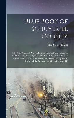 Blue Book of Schuylkill County: Who was Who and why, in Interior Eastern Pennsylvania, in Colonial Days, the Huguenots and Palatines, Their Service in Queen Anne's French and Indian, and Revolutionary Wars: History of the Zerbey, Schwalm, Miller, Merkle - Elliott, Ella Zerbey