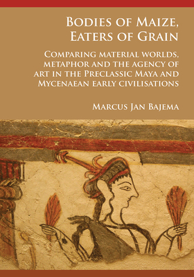 Bodies of Maize, Eaters of Grain: Comparing material worlds, metaphor and the agency of art in the Preclassic Maya and Mycenaean early civilisations - Bajema, Marcus Jan