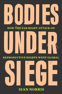 Bodies Under Siege: How the Far-Right Attack on Reproductive Rights Went Global - Norris, Sian