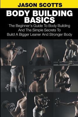 Body Building Basics: The Beginner's Guide to Body Building and the Simple Secrets to Build a Bigger Leaner and Stronger Body - Scotts, Jason