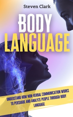 Body Language: Understand How Non-Verbal Communication Works To Persuade And Analyze People Through Body Language - Clark, Steven