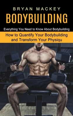Bodybuilding: Everything You Need to Know About Bodybuilding (How to Quantify Your Bodybuilding and Transform Your Physiqu) - Mackey, Bryan