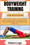 Bodyweight Training for Beginners: Unlock Strength, Flexibility, And Fitness With Easy-To-Follow Workouts, No Equipment Needed. Perfect For Home Exercise, Calisthenics, And Weight Loss