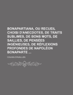 Bonapartiana, Ou Recueil Choisi d'Anecdotes, de Traits Sublimes, de Bons Mots, de Saillies, de Pens?es Ing?nieuses, de R?flexions Profondes de Napol?on Bonaparte: Avec Un Aper?u Des Actions Les Plus Belles Et Les Plus ?clatantes de Sa Vie