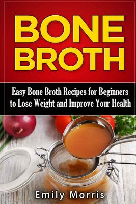 Bone Broth: Easy Bone Broth Recipes for Beginners to Lose Weight and Improve Your Health - Morris, Emily