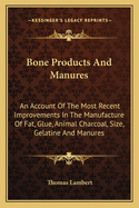 Bone Products and Manures: An Account of the Most Recent Improvements in the Manufacture of Fat, Glue, Animal Charcoal, Size, Gelatine, and Manures