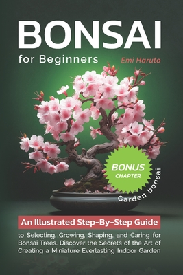 Bonsai For Beginners: An Illustrated Step-By-Step Guide to Selecting, Growing, Shaping, and Caring for Bonsai Trees. Discover the Secrets of the Art of Creating a Miniature Everlasting Indoor Garden - Haruto, Emi