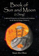 Book of Sun and Moon (I Ching): Traditional Perspectives on Divination and Calculation for the Book of Changes (Volume I)