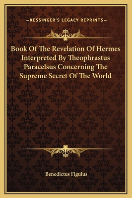 Book of the Revelation of Hermes Interpreted by Theophrastus Paracelsus Concerning the Supreme Secret of the World - Figulus, Benedictus