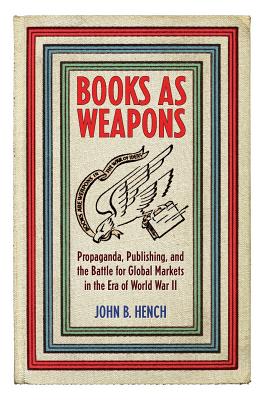 Books as Weapons: Propaganda, Publishing, and the Battle for Global Markets in the Era of World War II - Hench, John B