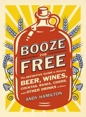 Booze for Free: The Definitive Guide to Making Beer, Wines, Cocktail Bases, Ciders, and Other Drinks at Home - Hamilton, Andy