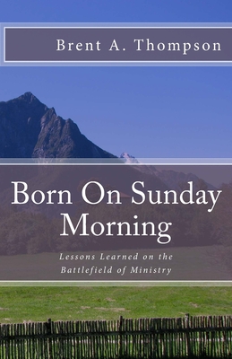 Born On Sunday Morning: Lessons Learned on the Battlefield of Ministry - Brown, Richard (Foreword by), and Thompson, Brent a