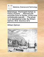 Botanologia. The English herbal: or, history of plants. ... Adorned with exquisite icons or figures, of the most considerable species, ... The whole in an alphabetical order. By William Salmon, M.D. Volume 2 of 2