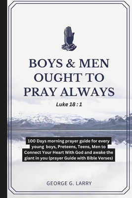 Boys & Men Ought to Pray Always: 100 Days morning prayer guide for every young boys, Preteens, Teens, Men to Connect Your Heart With God and awake the giant in you (prayer Guide with Bible Verses) - Larry, George G