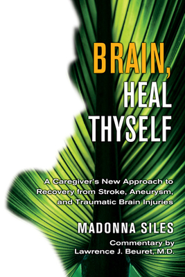 Brain, Heal Thyself: A Caregiver's New Approach to Recovery from Stroke, Aneurism, and Traumatic Brain Injury - Siles, Madonna