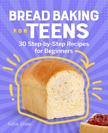 Bread Baking for Teens: 30 Step-By-Step Recipes for Beginners