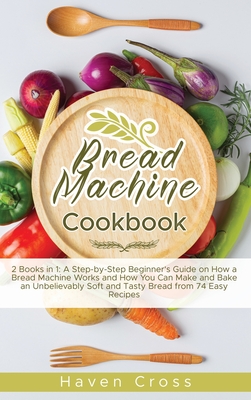 Bread Machine Cookbook: 2 Books in 1: A Step-by-Step Beginner's Guide on How a Bread Machine Works and How You Can Make and Bake an Unbelievably Soft and Tasty Bread from 74 Easy Recipes - Cross, Haven