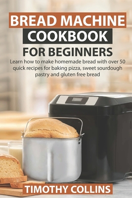 Bread Machine Cookbook for Beginners: Learn how to make homemade bread with over 50 quick recipes for baking pizza, sweet sourdough pastry and gluten free bread - Collins, Timothy