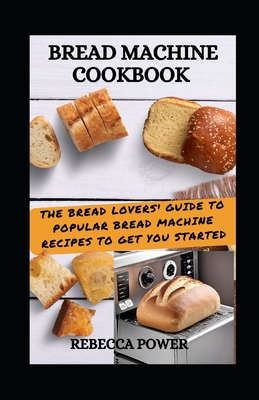 Bread Machine Cookbook: The Bread Lovers' Guide To Popular Bread Machine Recipes To Get You Started - Power, Rebecca