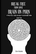 Break Free from Your Brain on Porn: A Practical Guide on How to Overcome Porn Addiction