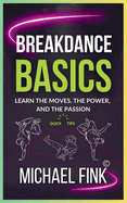 Breakdance Basics: Learn the Moves, the Power, and the Passion: The Ultimate Breakdance Guide with Essential Skills, Techniques, and Performance Tips for Beginners