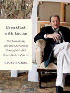 Breakfast with Lucian: The Astounding Life and Outrageous Times of Britain's Great Modern Painter