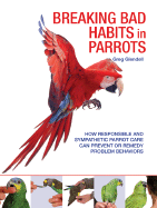 Breaking Bad Habits in Parrots: How Responsible and Sympathetic Parrot Care Can Prevent or Remedy Problem Behaviors - Glendell, Greg