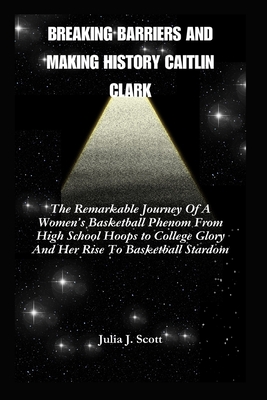 Breaking Barriers And Making History Caitlin Clark: The Remarkable Journey Of A Women's Basketball Phenom From High School Hoops to College Glory And Her Rise To Basketball Stardom - Scott, Julia J